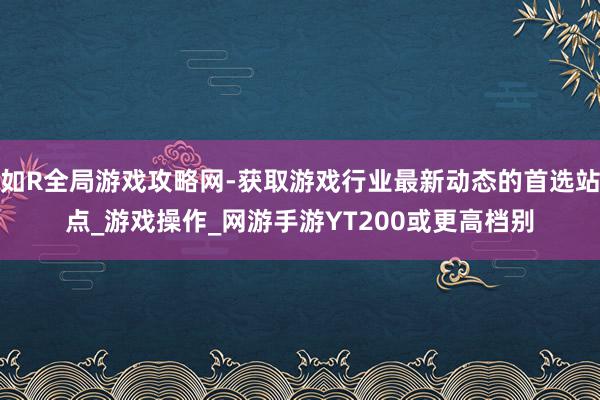 如R全局游戏攻略网-获取游戏行业最新动态的首选站点_游戏操作_网游手游YT200或更高档别